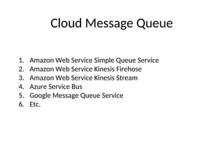 Cloud Message Queue
1. Amazon Web Service Simple Queue Service
2. Amazon Web Service Kinesis Firehose
3. Amazon Web Service Kinesis Stream
4. Azure Service Bus
5. Google Message Queue Service
6. Etc.
 
