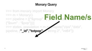 17
Monary Query
>>> from monary import Monary
>>> m = Monary()
>>> pipeline = [{"$group" : {"_id" : "$state", "totPop" :
{"$sum" : “$pop"}}}]
>>> states, population = m.aggregate("zips","data",
pipeline, ["_id","totpop"], ["string:2", "int64"])
Field Name/s
 