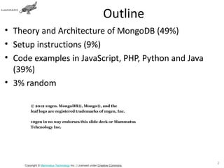 Outline
• Theory and Architecture of MongoDB (49%)
• Setup instructions (9%)
• Code examples in JavaScript, PHP, Python and Java
  (39%)
• 3% random

         © 2012 10gen. MongoDB®, Mongo®, and the
         leaf logo are registered trademarks of 10gen, Inc.

         10gen in no way endorses this slide deck or Mammatus
         Tehcnology Inc.




                                                                               2
     Copyright © Mammatus Technology Inc. | Licensed under Creative Commons.
 