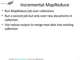 Incremental MapReduce
• Run MapReduce job over collections
• Run a second job but only over new documents in
  collection
• Use reduce output to merge new data into existing
  collection




                                                                               35
     Copyright © Mammatus Technology Inc. | Licensed under Creative Commons.
 
