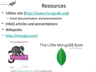 Resources
• 10Gen site (http://www.mongodb.org)
  – Great documentation and presentations
• InfoQ articles and presentations
• Wikipedia
• http://mongly.com/




                                                                               4
     Copyright © Mammatus Technology Inc. | Licensed under Creative Commons.
 