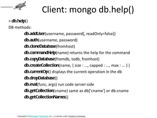 Client: mongo db.help()
> db.help()
DB methods:
         db.addUser(username, password[, readOnly=false])
         db.auth(username, password)
         db.cloneDatabase(fromhost)
         db.commandHelp(name) returns the help for the command
         db.copyDatabase(fromdb, todb, fromhost)
         db.createCollection(name, { size : ..., capped : ..., max : ... } )
         db.currentOp() displays the current operation in the db
         db.dropDatabase()
         db.eval(func, args) run code server-side
         db.getCollection(cname) same as db['cname'] or db.cname
         db.getCollectionNames()



     Copyright © Mammatus Technology Inc. | Licensed under Creative Commons.
 