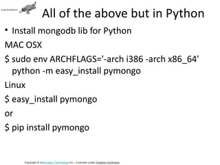 All of the above but in Python
• Install mongodb lib for Python
MAC OSX
$ sudo env ARCHFLAGS='-arch i386 -arch x86_64'
  python -m easy_install pymongo
Linux
$ easy_install pymongo
or
$ pip install pymongo


    Copyright © Mammatus Technology Inc. | Licensed under Creative Commons.
 
