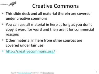 Creative Commons
• This slide deck and all material therein are covered
  under creative commons
• You can use all material in here as long as you don’t
  copy it word for word and then use it for commercial
  reasons
• Other material in here from other sources are
  covered under fair use
• http://creativecommons.org/



                                                                               6
     Copyright © Mammatus Technology Inc. | Licensed under Creative Commons.
 