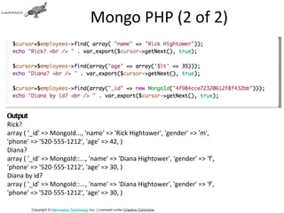 Mongo PHP (2 of 2)




Output
Rick?
array ( '_id' => MongoId..., 'name' => 'Rick Hightower', 'gender' => 'm',
'phone' => '520-555-1212', 'age' => 42, )
Diana?
array ( '_id' => MongoId::..., 'name' => 'Diana Hightower', 'gender' => ‘f',
'phone' => '520-555-1212', 'age' => 30, )
Diana by id?
array ( '_id' => MongoId::..., 'name' => 'Diana Hightower', 'gender' => 'f',
'phone' => '520-555-1212', 'age' => 30, )

        Copyright © Mammatus Technology Inc. | Licensed under Creative Commons.
 