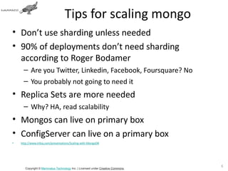 Tips for scaling mongo
• Don’t use sharding unless needed
• 90% of deployments don’t need sharding
  according to Roger Bodamer
      – Are you Twitter, Linkedin, Facebook, Foursquare? No
      – You probably not going to need it
• Replica Sets are more needed
      – Why? HA, read scalability
• Mongos can live on primary box
• ConfigServer can live on a primary box
•   http://www.infoq.com/presentations/Scaling-with-MongoDB




                                                                                 69
       Copyright © Mammatus Technology Inc. | Licensed under Creative Commons.
 