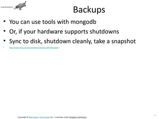 Backups
• You can use tools with mongodb
• Or, if your hardware supports shutdowns
• Sync to disk, shutdown cleanly, take a snapshot
•   http://www.infoq.com/presentations/Scaling-with-MongoDB




                                                                                       71
             Copyright © Mammatus Technology Inc. | Licensed under Creative Commons.
 