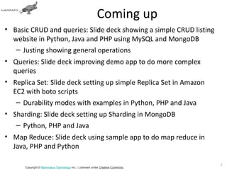 Coming up
• Basic CRUD and queries: Slide deck showing a simple CRUD listing
  website in Python, Java and PHP using MySQL and MongoDB
   – Justing showing general operations
• Queries: Slide deck improving demo app to do more complex
  queries
• Replica Set: Slide deck setting up simple Replica Set in Amazon
  EC2 with boto scripts
   – Durability modes with examples in Python, PHP and Java
• Sharding: Slide deck setting up Sharding in MongoDB
   – Python, PHP and Java
• Map Reduce: Slide deck using sample app to do map reduce in
  Java, PHP and Python

                                                                                72
      Copyright © Mammatus Technology Inc. | Licensed under Creative Commons.
 