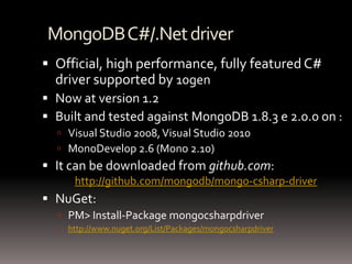 MongoDB C#/.Net driverOfficial, high performance, fully featured C# driver supported by 10genNow at version 1.2Built and tested against MongoDB 1.8.3 e 2.0.0 on :Visual Studio 2008, Visual Studio 2010MonoDevelop 2.6 (Mono 2.10)It can be downloaded from github.com: 	http://github.com/mongodb/mongo-csharp-driverNuGet:PM> Install-Package mongocsharpdriverhttp://www.nuget.org/List/Packages/mongocsharpdriver