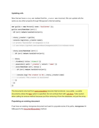 Updating refs
Now that we have a story we realized that the _creator was incorrect. We can update refs the
same as any other property through Mongoose's internal casting:
var guille = new Person({ name: 'Guillermo' });
guille.save(function (err) {
if (err) return handleError(err);
story._creator = guille;
console.log(story._creator.name);
// prints "Guillermo" in mongoose >= 3.6
// see https://github.com/LearnBoost/mongoose/wiki/3.6-release-notes
story.save(function (err) {
if (err) return handleError(err);
Story
.findOne({ title: /timex/i })
.populate({ path: '_creator', select: 'name' })
.exec(function (err, story) {
if (err) return handleError(err);
console.log('The creator is %s', story._creator.name)
// prints "The creator is Guillermo"
})
})
})
The documents returned from query population become fully functional, removeable, saveable
documents unless the lean option is specified. Do not confuse them with sub docs. Take caution
when calling its remove method because you'll be removing it from the database, not just the array.
Populating an existing document
If we have an existing mongoose document and want to populate some of its paths, mongoose >=
3.6supports the document#populate() method.
 