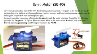 Servo Motor (SG-90)
servo motors can rotate from 0° to 180° due to their gear arrangement. The gears in the motors are easily
subjected to wear and tear, so if our application requires stronger and long running motors we can go with
metal gears or just stick with normal plastic gear.
the most important parameter, which is the torque at which the motor operates. Tower Pro SG-90 motor
provides the Torque of 2.5 Kg/cm. There are three wires in the servo motor. Red one indicates the +5V,
Brown indicates grounding and Orange wire shows the PWM.
 