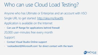 Who can use Cloud Load Testing?
Anyone who has Ultimate or Enterprise and an account with VSO
Single URL to get started: http://aka.ms/loadtfs
Application is available on the Internet
 Can use IP Range for applications behind firewall
20,000 user-minutes free every month
Support:
 Contact Visual Studio Online support
 ‘vsoloadtest@Microsoft.com’ for direct contact with the team
 