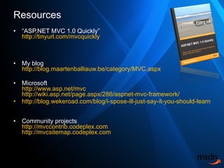 Resources “ ASP.NET MVC 1.0 Quickly” http://tinyurl.com/mvcquickly My blog http://blog.maartenballiauw.be/category/MVC.aspx   Microsoft http://www.asp.net/mvc http://wiki.asp.net/page.aspx/286/aspnet-mvc-framework/ http://blog.wekeroad.com/blog/i-spose-ill-just-say-it-you-should-learn-mvc/   Community projects http://mvccontrib.codeplex.com http://mvcsitemap.codeplex.com 