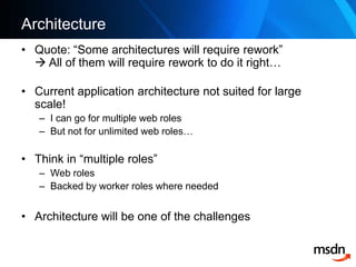 ArchitectureQuote: “Some architectures will require rework” All of them will require rework to do it right…Current application architecture not suited for large scale!I can go for multiple web rolesBut not for unlimited web roles…Think in “multiple roles”Web rolesBackedbyworkerroleswhereneededArchitecture will be one of the challenges