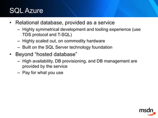 SQL AzureRelational database, provided as a serviceHighly symmetrical development and tooling experience (use TDS protocol and T-SQL)Highly scaled out, on commodity hardwareBuilt on the SQL Server technology foundationBeyond “hosted database”High availability, DB provisioning, and DB management are provided by the servicePay for what you use