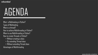 www.edureka.co/python
What is Multitasking in Python?
What is a thread?
How to achieve Multithreading in Python?
When to use Multithreading in Python?
How to create Threads in Python?
• Without creating a class
• By extending Thread class
• Without extending Thread class
Advantages of Multithreading
Types of Multitasking
 