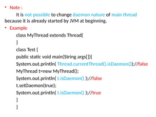 • Note :
It is not possible to change daemon nature of main thread
because it is already started by JVM at beginning.
• Example
class MyThread extends Thread{
}
class Test {
public static void main(String args[]){
System.out.println( Thread.currentThread().isDaemon());//false
MyThread t=new MyThread();
System.out.println( t.isDaemon() );//false
t.setDaemon(true);
System.out.println( t.isDaemon() );//true
}
}
 