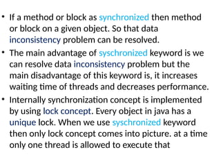 • If a method or block as synchronized then method
or block on a given object. So that data
inconsistency problem can be resolved.
• The main advantage of syschronized keyword is we
can resolve data inconsistency problem but the
main disadvantage of this keyword is, it increases
waiting time of threads and decreases performance.
• Internally synchronization concept is implemented
by using lock concept. Every object in java has a
unique lock. When we use syschronized keyword
then only lock concept comes into picture. at a time
only one thread is allowed to execute that
 