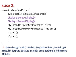case 2:
class SynchronizedDemo {
public static void main(String args[]){
Display d1=new Display();
Display d2=new Display();
MyThread t1=new MyThread( d1, ”Sir”);
MyThread t2=new MyThread( d2, ”ma’am”);
t1.start();
t2.start();
}
}
 Even though wish() method is synchronized , we will get
irregular outputs because threads are operating on different
objects.
 