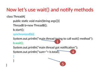 Now let’s use wait() and notify methods
class ThreadA{
public static void main(String args[]){
ThreadB b=new ThreadB();
b.start();
synchronized(b){
System.out.println(“main thread trying to call wait() method”);
b.wait();
System.out.println(“main thread got notification”);
System.out.println(“sum=”+ b.total);
}
}
}
1
4
5
 