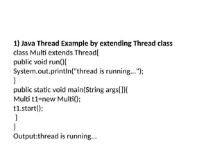 1) Java Thread Example by extending Thread class
class Multi extends Thread{
public void run(){
System.out.println("thread is running...");
}
public static void main(String args[]){
Multi t1=new Multi();
t1.start();
}
}
Output:thread is running...
 