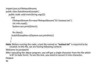 import java.io.FileInputStream;
public class DataStreamExample {
public static void main(String args[]){
try{
FileInputStream fin=new FileInputStream("D:testout.txt");
int i=fin.read();
System.out.print((char)i);
fin.close();
}catch(Exception e){System.out.println(e);}
}
}
Note: Before running the code, a text file named as "testout.txt" is required to be
created. In this file, we are having following content:
Welcome to javatpoint.
After executing the above program, you will get a single character from the file which
is 87 (in byte form). To see the text, you need to convert it into character.
Output:
W
 