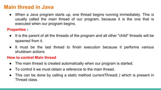 Main thread in Java
● When a Java program starts up, one thread begins running immediately. This is
usually called the main thread of our program, because it is the one that is
executed when our program begins.
Properties :
● It is the parent of all the threads of the program and all other "child" threads will be
spawned from it.
● It must be the last thread to finish execution because it performs various
shutdown actions
How to control Main thread
● The main thread is created automatically when our program is started.
● To control it we must obtain a reference to the main thread.
● This can be done by calling a static method currentThread( ) which is present in
Thread class.
 