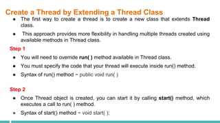 Create a Thread by Extending a Thread Class
● The first way to create a thread is to create a new class that extends Thread
class.
● This approach provides more flexibility in handling multiple threads created using
available methods in Thread class.
Step 1
● You will need to override run( ) method available in Thread class.
● You must specify the code that your thread will execute inside run() method.
● Syntax of run() method − public void run( )
Step 2
● Once Thread object is created, you can start it by calling start() method, which
executes a call to run( ) method.
● Syntax of start() method − void start( );
 