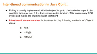 Inter-thread communication in Java Cont...
● Polling is usually implemented with the help of loops to check whether a particular
condition is true or not. If it is true, certain action is taken. This waste many CPU
cycles and makes the implementation inefficient.
● Inter-thread communication is implemented by following methods of Object
class:
■ wait()
■ notify()
■ notifyAll()
 