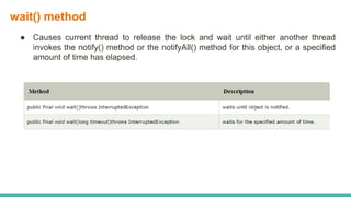 wait() method
● Causes current thread to release the lock and wait until either another thread
invokes the notify() method or the notifyAll() method for this object, or a specified
amount of time has elapsed.
 