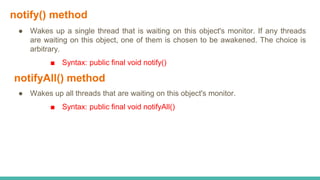 notify() method
● Wakes up a single thread that is waiting on this object's monitor. If any threads
are waiting on this object, one of them is chosen to be awakened. The choice is
arbitrary.
■ Syntax: public final void notify()
notifyAll() method
● Wakes up all threads that are waiting on this object's monitor.
■ Syntax: public final void notifyAll()
 