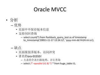 Oracle MVCC
• 分析
 – 优势
   • 页面中不保存版本信息
   • 支持闪回查询
       – select count(*) from flashback_query_test as of timestamp
         to_timestamp('20011-11-17 13:34:12', 'yyyy-mm-dd hh24:mi:ss');


 – 缺点
   • 页面级别多版本，访问冲突
   • 著名的ora-01555!
       – 大表的全表扫描处理：并行查询
       – select /* +parallel (t1 8) */ * from huge_table t1;
 