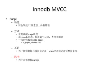 Innodb MVCC
• Purge
   – 功能
      • 回收聚簇/二级索引上的删除项

   – 方式
      • 定期唤醒purge线程
      • 遍历undo日志，构造索引记录，查找并删除
      • 一次回收20项undo pages
          – n_pages_handled = 20


   – 不足
      • 为了能够删除二级索引记录，undo中必须记录完整索引项

   – 思考
      • 为什么需要做purge？
 