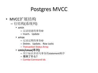 Postgres MVCC
• MVCC扩展结构
 – 行结构(系统列)
   • xmin
      – 记录创建的事务ID
      – Insert，Update
   • xmax
      – 记录过期的事务ID
      – Delete，Update，Row Locks
      – Transaction Status Array
   • cmin/cmax(单列)
      – 用于标识多语句事务的statement顺序
      – 想到了什么？
      – Combo Command ids
 