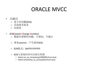 ORACLE MVCC
• 关键词
    – 基于时间戳(SCN)
    – 页面级多版本
    – 回滚段

•   SCN(System Change Number)
     – 数据库逻辑时间戳，只增加，不减小

    – 事务commit，产生新的SCN

    – SCN格式：0xFFFF.FFFFFFF

    – SCN与系统时间可以相互转换
       • Select scn_to_timestamp(1999999) from dual;
       • Select timestamp_to_scn(sysdate) from dual;
 