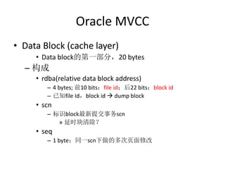 Oracle MVCC
• Data Block (cache layer)
     • Data block的第一部分，20 bytes
  – 构成
     • rdba(relative data block address)
        – 4 bytes; 前10 bits：file id；后22 bits：block id
        – 已知file Id，block id  dump block
     • scn
        – 标识block最新提交事务scn
           » 延时块清除？
     • seq
        – 1 byte；同一scn下做的多次页面修改
 