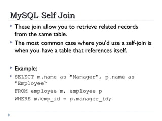 MySQL Self JoinMySQL Self Join
 These join allow you to retrieve related recordsThese join allow you to retrieve related records
from the same table. from the same table. 
 The most common case where you'd use a self-join isThe most common case where you'd use a self-join is
when you have a table that references itself.when you have a table that references itself.
 Example:Example:
 SELECT m.name as "Manager", p.name asSELECT m.name as "Manager", p.name as
"Employee“"Employee“
FROM employee m, employee pFROM employee m, employee p
WHERE m.emp_id = p.manager_id;WHERE m.emp_id = p.manager_id;
 