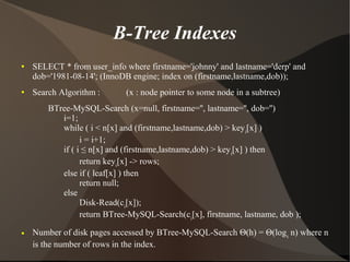 B-Tree Indexes
●   SELECT * from user_info where firstname='johnny' and lastname='derp' and
    dob='1981-08-14'; (InnoDB engine; index on (firstname,lastname,dob));
●   Search Algorithm :       (x : node pointer to some node in a subtree)
        BTree-MySQL-Search (x=null, firstname='', lastname='', dob='')
           i=1;
           while ( i < n[x] and (firstname,lastname,dob) > keyi[x] )
                 i = i+1;
           if ( i ≤ n[x] and (firstname,lastname,dob) > key i[x] ) then
                 return keyi[x] -> rows;
           else if ( leaf[x] ) then
                 return null;
           else
                 Disk-Read(ci[x]);
                 return BTree-MySQL-Search(ci[x], firstname, lastname, dob );
●   Number of disk pages accessed by BTree-MySQL-Search Θ(h) = Θ(log t n) where n
    is the number of rows in the index.
 