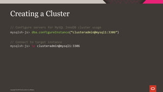 Copyright © 2019 Oracle and/or its affiliates.
Creating a Cluster
// Configure servers for MySQL InnoDB cluster usage
mysqlsh-js> dba.configureInstance(“clusteradmin@mysql1:3306”)
// Connect to target instance
mysqlsh-js> c clusteradmin@mysql1:3306
 