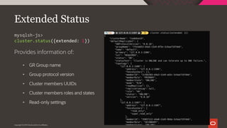Copyright © 2019 Oracle and/or its affiliates.
Extended Status
Provides information of:
• GR Group name
• Group protocol version
• Cluster members UUIDs
• Cluster members roles and states
• Read-only settings
mysqlsh-js>
cluster.status({extended: 1})
 