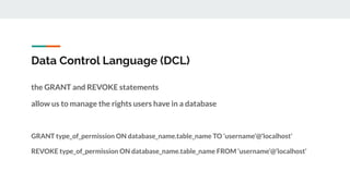 Data Control Language (DCL)
the GRANT and REVOKE statements
allow us to manage the rights users have in a database
GRANT type_of_permission ON database_name.table_name TO ‘username’@’localhost’
REVOKE type_of_permission ON database_name.table_name FROM ‘username’@’localhost’
 