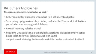 Copyright © 2017, Oracle and/or its affiliates. All rights reserved. |
04. Buffers And Caches
• Beberapa buffer dialokasi secara full tiap kali mereka dipakai
• Satu query dpt gunakan bbrp buffer, maka buffer2 besar dpt akibatkan
pemakaian memory yg jauh lbh besar
• Alokasi memory relative mahal
• Misalnya Linux glibc malloc merubah algoritma alokasi memory ketika
batas telah terlewati (biasanya 256k or 512k)
– Algoritma utk alokasi yg lbh besar dpt 40 kali lbh lembat daripada alokasi kecil
Mengapa penting dgn global value yg kecil?
39
 