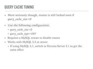 QUERY CACHE TUNING
• More seriously though, mutex is still locked even if
query_cache_size=0
• Use the following conﬁguration:
• query_cache_size=0
• query_cache_type=OFF
• Requires a MySQL restart to disable mutex
• Works with MySQL 5.5 or newer
• If using MySQL 5.1, switch to Percona Server 5.1 to get the
same eﬀect
 