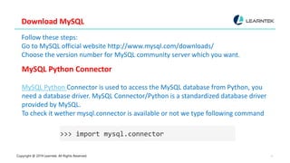 Copyright @ 2019 Learntek. All Rights Reserved. 4
Download MySQL
Follow these steps:
Go to MySQL official website http://www.mysql.com/downloads/
Choose the version number for MySQL community server which you want.
MySQL Python Connector
MySQL Python Connector is used to access the MySQL database from Python, you
need a database driver. MySQL Connector/Python is a standardized database driver
provided by MySQL.
To check it wether mysql.connector is available or not we type following command
>>> import mysql.connector
 