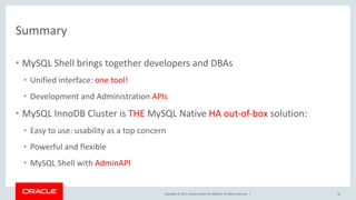 Copyright	©	2017, Oracle	and/or	its	affiliates.	All	rights	reserved.		|
Summary
• MySQL	Shell	brings	together	developers	and	DBAs
• Unified	interface:	one	tool!
• Development	and	Administration	APIs
• MySQL	InnoDB Cluster	is	THE	MySQL	Native	HA	out-of-box solution:
• Easy	to	use:	usability	as	a	top	concern
• Powerful	and	flexible
• MySQL	Shell	with	AdminAPI
32
 