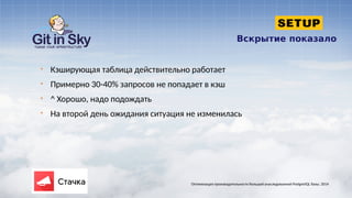 Вскрытие показало
§ Кэширующая таблица действительно работает
§ Примерно 30-40% запросов не попадает в кэш
§ ^ Хорошо, надо подождать
§ На второй день ожидания ситуация не изменилась
Оптимизация производительности большой унаследованной PostgreSQL базы. 2014
 