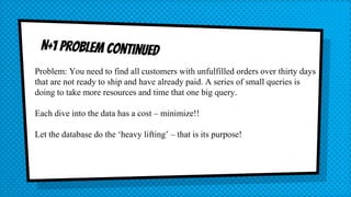 Problem: You need to find all customers with unfulfilled orders over thirty days
that are not ready to ship and have already paid. A series of small queries is
doing to take more resources and time that one big query.
Each dive into the data has a cost – minimize!!
Let the database do the ‘heavy lifting’ – that is its purpose!
 
