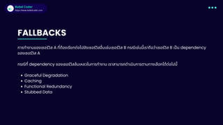 Babel Coder
Babel Coder
https://www.babelcoder.com
FALLBACKS
การทํางานของเซอร์วิส A ทีต้องเรียกต่อไปยังเซอร์วิสอืนเช่นเซอร์วิส B กรณีเช่นนีเราถือว่าเซอร์วิส B เปน dependency
ของเซอร์วิส A
กรณีที dependency ของเซอร์วิสล้มเหลวในการทํางาน เราสามารถดําเนินการตามทางเลือกได้ต่อไปนี
Graceful Degradation
Caching
Functional Redundancy
Stubbed Data
 