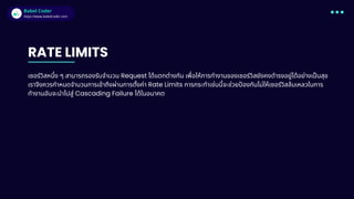 Babel Coder
Babel Coder
https://www.babelcoder.com
RATE LIMITS
เซอร์วิสหนึง ๆ สามารถรองรับจํานวน Request ได้แตกต่างกัน เพือให้การทํางานของเซอร์วิสยังคงดํารงอยู่ได้อย่างเปนสุข
เราจึงควรกําหนดจํานวนการเข้าถึงผ่านการตังค่า Rate Limits การกระทําเช่นนีจะช่วยปองกันไม่ให้เซอร์วิสล้มเหลวในการ
ทํางานอันจะนําไปสู่ Cascading Failure ได้ในอนาคต
 