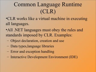 Common Language Runtime
(CLR)
•CLR works like a virtual machine in executing
all languages.
•All .NET languages must obey the rules and
standards imposed by CLR. Examples:
– Object declaration, creation and use
– Data types,language libraries
– Error and exception handling
– Interactive Development Environment (IDE)
 